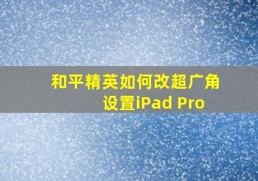 和平精英如何改超广角设置iPad Pro